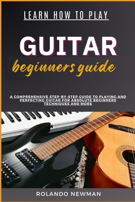 Learn How to Play Guitar Beginners Guide: A Comprehensive Step-By-Step Guide To Playing And Perfecting Guitar For Absolute Beginners Techniques And Mo by Newman, Rolando