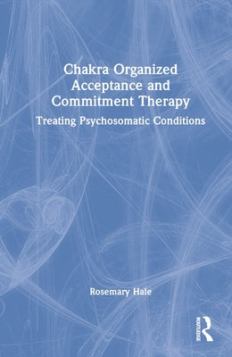 Chakra Organized Acceptance and Commitment Therapy: Treating Psychosomatic Conditions by Hale, Rosemary