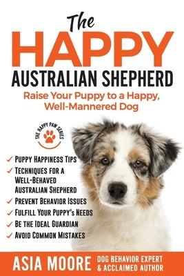 The Happy Australian Shepherd: Raise Your Puppy to a Happy, Well-Mannered Dog by Moore, Asia