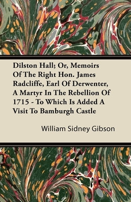 Dilston Hall; Or, Memoirs of the Right Hon. James Radcliffe, Earl of Derwenter, a Martyr in the Rebellion of 1715 - To Which Is Added a Visit to Bambu by Gibson, William Sidney
