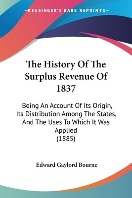 The History Of The Surplus Revenue Of 1837: Being An Account Of Its Origin, Its Distribution Among The States, And The Uses To Which It Was Applied (1 by Bourne, Edward Gaylord