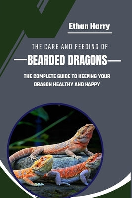 The Care and Feeding of Bearded Dragons: The Complete Guide to Keeping Your Dragon Healthy and Happy by Harry, Ethan