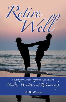 Retire Well: A Guide to What's Important in Retirement: Health, Wealth and Relationships by Boi-Dsane, Nii