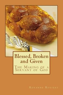 Blessed, Broken and Given: The Making of a Servant of God by Rogiers, Roxanne