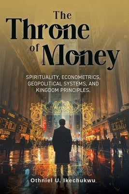 The Throne of Money: Spirituality, Econometrics, Geopolitical Systems, and Kingdom Principles. by Ikechukwu, Othniel U.