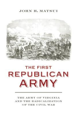 The First Republican Army: The Army of Virginia and the Radicalization of the Civil War by Matsui, John H.