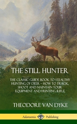 The Still Hunter: The Classic Guide Book to Stealthy Hunting of Deer; How to Track, Shoot and Maintain Your Equipment and Hunting Rifle by Dyke, Theodore Van