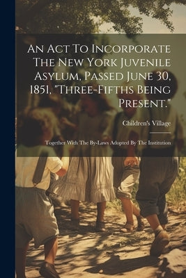 An Act To Incorporate The New York Juvenile Asylum, Passed June 30, 1851, "three-fifths Being Present.": Together With The By-laws Adopted By The Inst by Children's Village (Dobbs Ferry, N. y. )