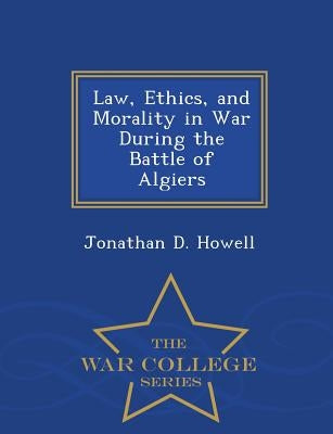 Law, Ethics, and Morality in War During the Battle of Algiers - War College Series by Howell, Jonathan D.