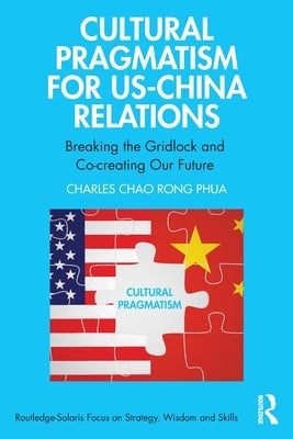 Cultural Pragmatism for Us-China Relations: Breaking the Gridlock and Co-Creating Our Future by Chao Rong Phua, Charles