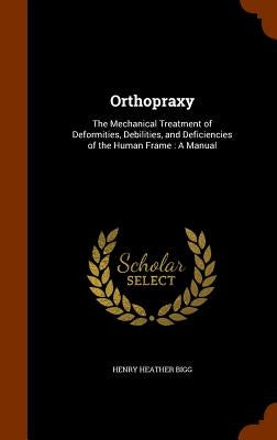 Orthopraxy: The Mechanical Treatment of Deformities, Debilities, and Deficiencies of the Human Frame: A Manual by Bigg, Henry Heather