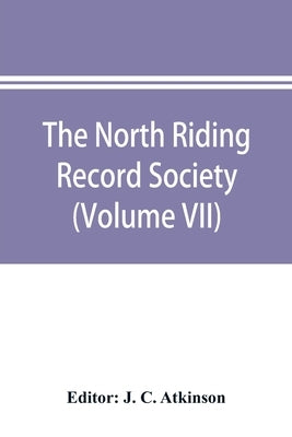 The North Riding Record Society for the Publication of Original Documents relating to the North Riding of the County of York (Volume VII) Quarter sess by C. Atkinson, J.