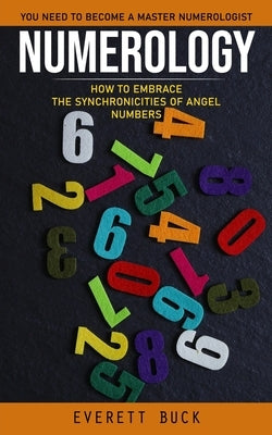 Numerology: Everything You Need to Become a Master Numerologist (How to Embrace the Synchronicities of Angel Numbers) by Buck, Everett