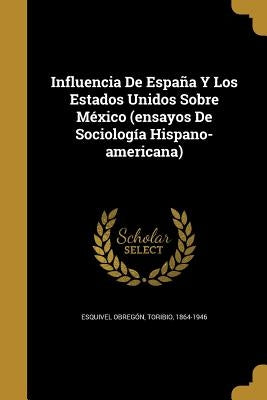 Influencia De España Y Los Estados Unidos Sobre México (ensayos De Sociología Hispano-americana) by Esquivel Obregón, Toribio 1864-1946