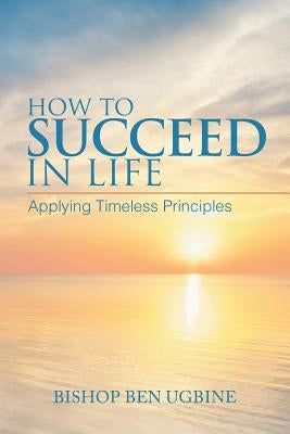 How to Succeed in Life: Applying Timeless Principles by Ugbine, Bishop Ben