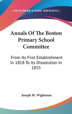 Annals Of The Boston Primary School Committee: From Its First Establishment In 1818 To Its Dissolution In 1855 by Wightman, Joseph Milner