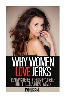 Why Women Love Jerks: Realizing the Best Version of Yourself to Effortlessly Attract Women by King, Patrick