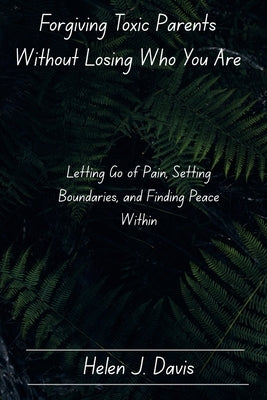 Forgiving Toxic Parents Without Losing Who You Are: Letting Go of Pain, Setting Boundaries, and Finding Peace Within by Davis, Helen J.
