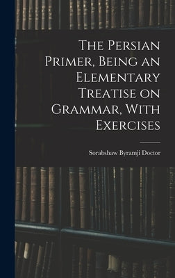 The Persian Primer, Being an Elementary Treatise on Grammar, With Exercises by Doctor, Sorabshaw Byramji
