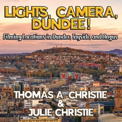 Lights, Camera, Dundee!: Filming Locations in Dundee, Tayside, and Angus by Christie, Thomas A.