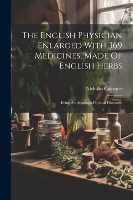 The English Physician Enlarged With 369 Medicines, Made Of English Herbs: Being An Astrologo-physical Discourse by Culpeper, Nicholas