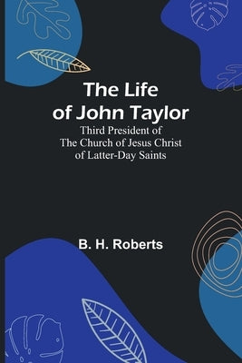 The Life of John Taylor: Third President of the Church of Jesus Christ of Latter-Day Saints by B H Roberts