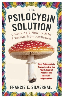 The Psilocybin Solution: Unlocking a New Path to Freedom from Addiction: How Psilocybin is Transforming the Fight Against Alcohol and Nicotine Depende by Silvernail, Francis E.