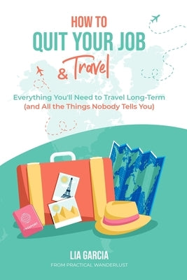 How to Quit Your Job & Travel: Everything You Need to Travel Long Term (& All the Things Nobody Tells You) by Garcia, Lia