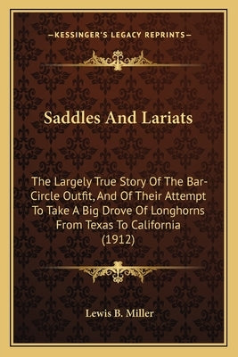 Saddles And Lariats: The Largely True Story Of The Bar-Circle Outfit, And Of Their Attempt To Take A Big Drove Of Longhorns From Texas To C by Miller, Lewis B.