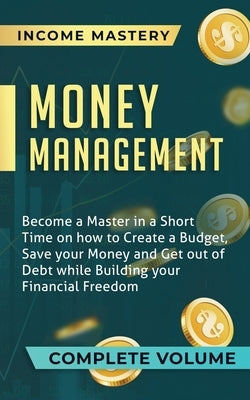 Money Management: Become a Master in a Short Time on How to Create a Budget, Save Your Money and Get Out of Debt while Building Your Fin by Income Mastery