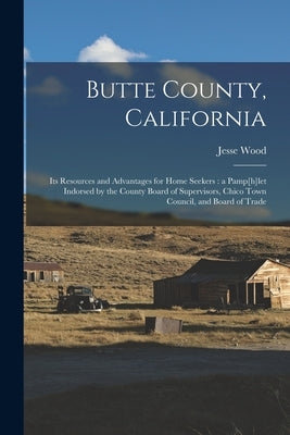 Butte County, California: Its Resources and Advantages for Home Seekers: a Pamp[h]let Indorsed by the County Board of Supervisors, Chico Town Co by Wood, Jesse