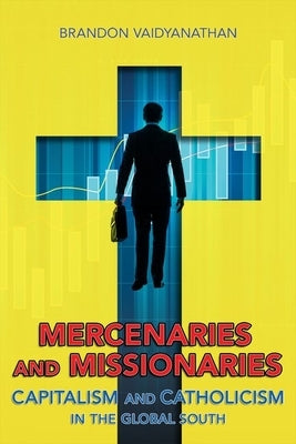 Mercenaries and Missionaries: Capitalism and Catholicism in the Global South by Vaidyanathan, Brandon