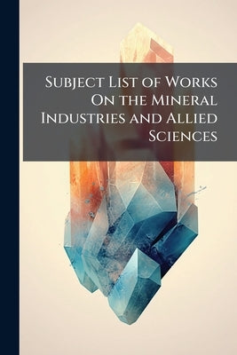 Subject List of Works On the Mineral Industries and Allied Sciences: In the Library of the Patent Office by Anonymous
