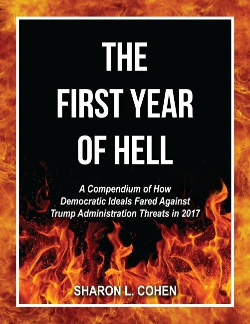 The First Year of Hell: A Compendium of How Democratic Ideals Fared Against Trump Administration Threats in 2017 by Cohen, Sharon L.