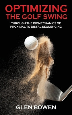 Optimizing the Golf Swing: Through the Biomechanics of Proximal to Distal Sequencing by Bowen, Glen