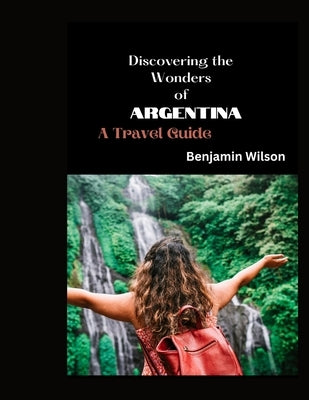 Discovering the Wonders of Argentina: A Travel Guide by Wilson, Benjamin