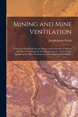 Mining and Mine Ventilation: A Practical Handbook On the Physics and Chemistry of Mining and Mine Ventilation for Vocational Schools, and for Those by Walsh, Joseph James