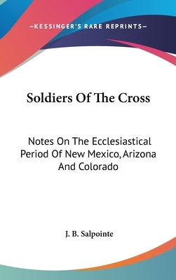 Soldiers Of The Cross: Notes On The Ecclesiastical Period Of New Mexico, Arizona And Colorado by Salpointe, J. B.