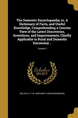 The Domestic Encyclopaedia; or, A Dictionary of Facts, and Useful Knowledge, Comprehending a Concise View of the Latest Discoveries, Inventions, and I by Willich, A. F. M. (Anthony Florian Madin