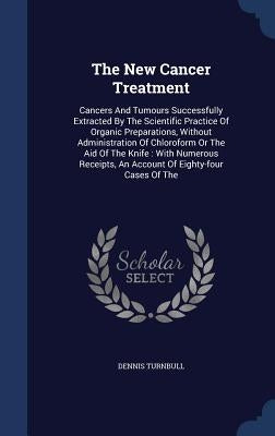 The New Cancer Treatment: Cancers And Tumours Successfully Extracted By The Scientific Practice Of Organic Preparations, Without Administration by Turnbull, Dennis