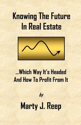 Knowing The Future In Real Estate: Which Way It's Headed And How To Profit From It by Reep, Marty J.
