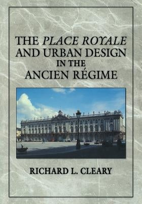 The Place Royale and Urban Design in the Ancien Régime by Cleary, Richard L.
