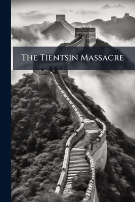 The Tientsin Massacre: Being Documents Published in the Shanghai Evening Courier, From June 16th to Sept. 10th, 1870 by Anonymous
