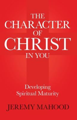 The Character of Christ in You: Developing Spiritual Maturity by Mahood, Jeremy