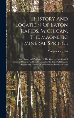 History And Location Of Eaton Rapids, Michigan, The Magnetic Mineral Springs: How Discovered, Analysis Of The Waters, Opinions Of Eminent Medical And by Vaughan, Morgan