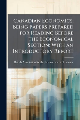 Canadian Economics, Being Papers Prepared for Reading Before the Economical Section; With an Introductory Report by British Association for the Advancement