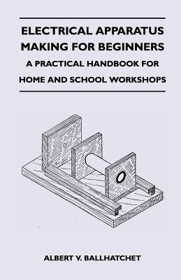 Electrical Apparatus Making for Beginners - A Practical Handbook for Home and School Workshops by Ballhatchet, Albert V.