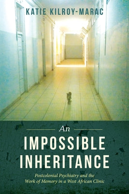 An Impossible Inheritance: Postcolonial Psychiatry and the Work of Memory in a West African Clinic by Kilroy-Marac, Katie
