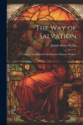 The Way of Salvation; Or, Lecture Commentaries On Bunyan's Pilgrim's Progress by Wythe, Joseph Henry