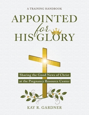 Appointed for His Glory: Sharing the Good News of Christ at the Pregnancy Resource Center (A Training Handbook) by Gardner, Kay R.